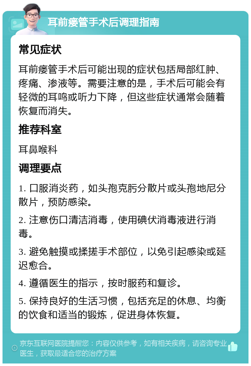 耳前瘘管手术后调理指南 常见症状 耳前瘘管手术后可能出现的症状包括局部红肿、疼痛、渗液等。需要注意的是，手术后可能会有轻微的耳鸣或听力下降，但这些症状通常会随着恢复而消失。 推荐科室 耳鼻喉科 调理要点 1. 口服消炎药，如头孢克肟分散片或头孢地尼分散片，预防感染。 2. 注意伤口清洁消毒，使用碘伏消毒液进行消毒。 3. 避免触摸或揉搓手术部位，以免引起感染或延迟愈合。 4. 遵循医生的指示，按时服药和复诊。 5. 保持良好的生活习惯，包括充足的休息、均衡的饮食和适当的锻炼，促进身体恢复。