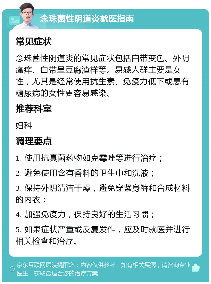 念珠菌性阴道炎就医指南 常见症状 念珠菌性阴道炎的常见症状包括白带变色、外阴瘙痒、白带呈豆腐渣样等。易感人群主要是女性，尤其是经常使用抗生素、免疫力低下或患有糖尿病的女性更容易感染。 推荐科室 妇科 调理要点 1. 使用抗真菌药物如克霉唑等进行治疗； 2. 避免使用含有香料的卫生巾和洗液； 3. 保持外阴清洁干燥，避免穿紧身裤和合成材料的内衣； 4. 加强免疫力，保持良好的生活习惯； 5. 如果症状严重或反复发作，应及时就医并进行相关检查和治疗。