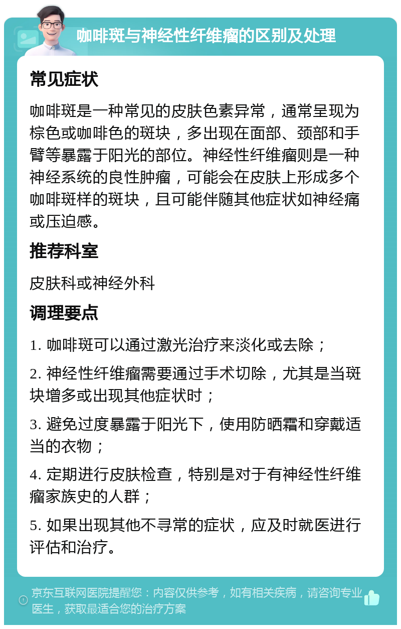 咖啡斑与神经性纤维瘤的区别及处理 常见症状 咖啡斑是一种常见的皮肤色素异常，通常呈现为棕色或咖啡色的斑块，多出现在面部、颈部和手臂等暴露于阳光的部位。神经性纤维瘤则是一种神经系统的良性肿瘤，可能会在皮肤上形成多个咖啡斑样的斑块，且可能伴随其他症状如神经痛或压迫感。 推荐科室 皮肤科或神经外科 调理要点 1. 咖啡斑可以通过激光治疗来淡化或去除； 2. 神经性纤维瘤需要通过手术切除，尤其是当斑块增多或出现其他症状时； 3. 避免过度暴露于阳光下，使用防晒霜和穿戴适当的衣物； 4. 定期进行皮肤检查，特别是对于有神经性纤维瘤家族史的人群； 5. 如果出现其他不寻常的症状，应及时就医进行评估和治疗。