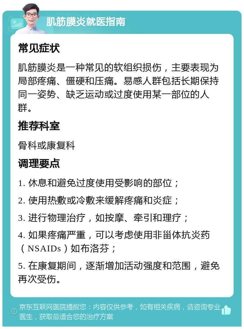 肌筋膜炎就医指南 常见症状 肌筋膜炎是一种常见的软组织损伤，主要表现为局部疼痛、僵硬和压痛。易感人群包括长期保持同一姿势、缺乏运动或过度使用某一部位的人群。 推荐科室 骨科或康复科 调理要点 1. 休息和避免过度使用受影响的部位； 2. 使用热敷或冷敷来缓解疼痛和炎症； 3. 进行物理治疗，如按摩、牵引和理疗； 4. 如果疼痛严重，可以考虑使用非甾体抗炎药（NSAIDs）如布洛芬； 5. 在康复期间，逐渐增加活动强度和范围，避免再次受伤。