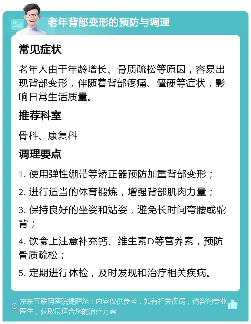 老年背部变形的预防与调理 常见症状 老年人由于年龄增长、骨质疏松等原因，容易出现背部变形，伴随着背部疼痛、僵硬等症状，影响日常生活质量。 推荐科室 骨科、康复科 调理要点 1. 使用弹性绷带等矫正器预防加重背部变形； 2. 进行适当的体育锻炼，增强背部肌肉力量； 3. 保持良好的坐姿和站姿，避免长时间弯腰或驼背； 4. 饮食上注意补充钙、维生素D等营养素，预防骨质疏松； 5. 定期进行体检，及时发现和治疗相关疾病。