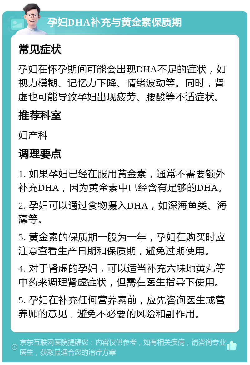 孕妇DHA补充与黄金素保质期 常见症状 孕妇在怀孕期间可能会出现DHA不足的症状，如视力模糊、记忆力下降、情绪波动等。同时，肾虚也可能导致孕妇出现疲劳、腰酸等不适症状。 推荐科室 妇产科 调理要点 1. 如果孕妇已经在服用黄金素，通常不需要额外补充DHA，因为黄金素中已经含有足够的DHA。 2. 孕妇可以通过食物摄入DHA，如深海鱼类、海藻等。 3. 黄金素的保质期一般为一年，孕妇在购买时应注意查看生产日期和保质期，避免过期使用。 4. 对于肾虚的孕妇，可以适当补充六味地黄丸等中药来调理肾虚症状，但需在医生指导下使用。 5. 孕妇在补充任何营养素前，应先咨询医生或营养师的意见，避免不必要的风险和副作用。