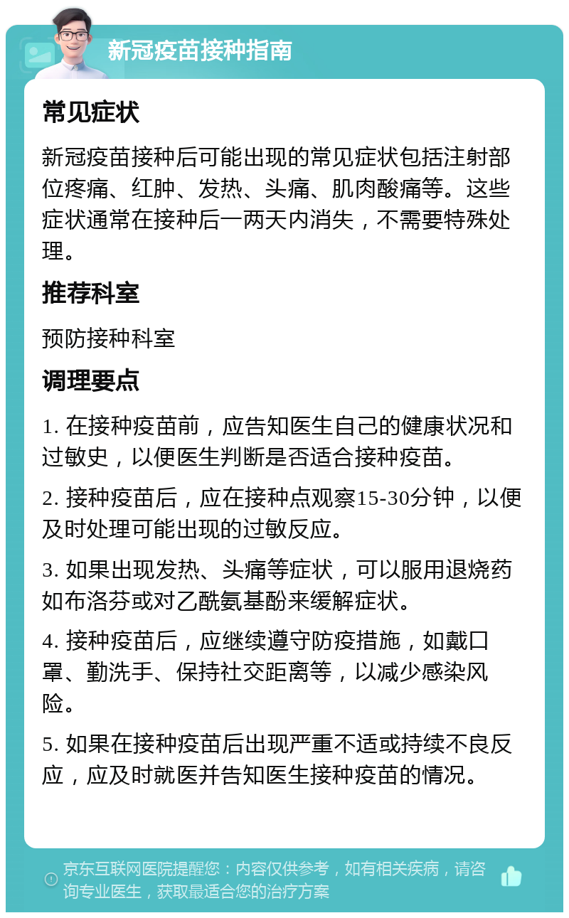 新冠疫苗接种指南 常见症状 新冠疫苗接种后可能出现的常见症状包括注射部位疼痛、红肿、发热、头痛、肌肉酸痛等。这些症状通常在接种后一两天内消失，不需要特殊处理。 推荐科室 预防接种科室 调理要点 1. 在接种疫苗前，应告知医生自己的健康状况和过敏史，以便医生判断是否适合接种疫苗。 2. 接种疫苗后，应在接种点观察15-30分钟，以便及时处理可能出现的过敏反应。 3. 如果出现发热、头痛等症状，可以服用退烧药如布洛芬或对乙酰氨基酚来缓解症状。 4. 接种疫苗后，应继续遵守防疫措施，如戴口罩、勤洗手、保持社交距离等，以减少感染风险。 5. 如果在接种疫苗后出现严重不适或持续不良反应，应及时就医并告知医生接种疫苗的情况。