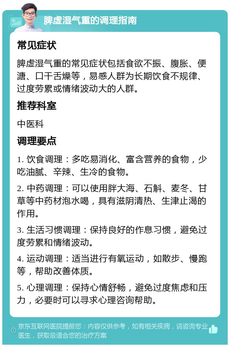 脾虚湿气重的调理指南 常见症状 脾虚湿气重的常见症状包括食欲不振、腹胀、便溏、口干舌燥等，易感人群为长期饮食不规律、过度劳累或情绪波动大的人群。 推荐科室 中医科 调理要点 1. 饮食调理：多吃易消化、富含营养的食物，少吃油腻、辛辣、生冷的食物。 2. 中药调理：可以使用胖大海、石斛、麦冬、甘草等中药材泡水喝，具有滋阴清热、生津止渴的作用。 3. 生活习惯调理：保持良好的作息习惯，避免过度劳累和情绪波动。 4. 运动调理：适当进行有氧运动，如散步、慢跑等，帮助改善体质。 5. 心理调理：保持心情舒畅，避免过度焦虑和压力，必要时可以寻求心理咨询帮助。