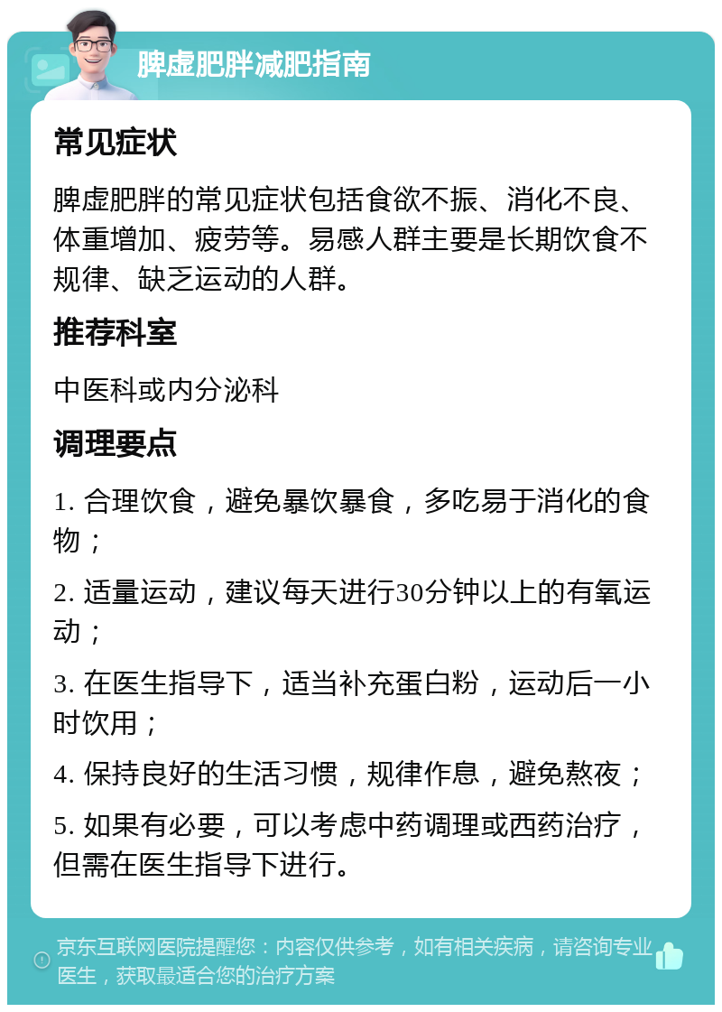 脾虚肥胖减肥指南 常见症状 脾虚肥胖的常见症状包括食欲不振、消化不良、体重增加、疲劳等。易感人群主要是长期饮食不规律、缺乏运动的人群。 推荐科室 中医科或内分泌科 调理要点 1. 合理饮食，避免暴饮暴食，多吃易于消化的食物； 2. 适量运动，建议每天进行30分钟以上的有氧运动； 3. 在医生指导下，适当补充蛋白粉，运动后一小时饮用； 4. 保持良好的生活习惯，规律作息，避免熬夜； 5. 如果有必要，可以考虑中药调理或西药治疗，但需在医生指导下进行。