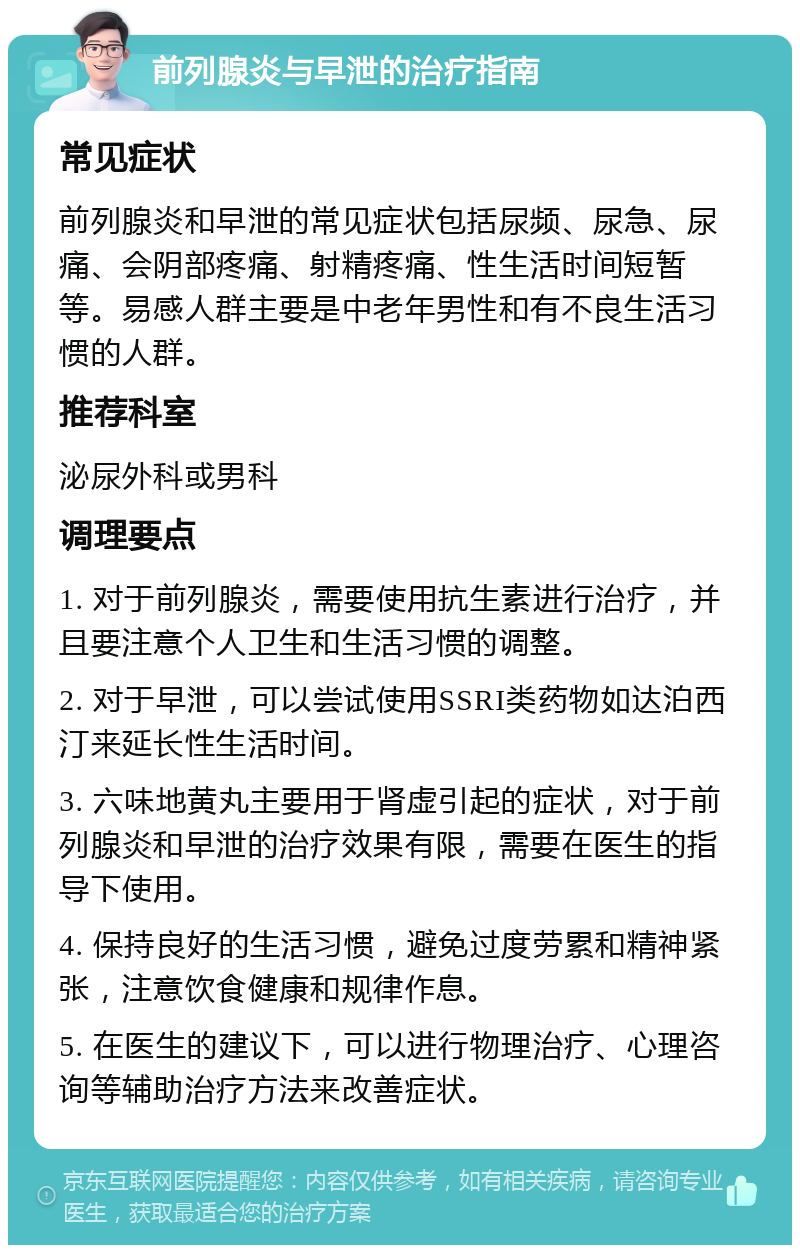 前列腺炎与早泄的治疗指南 常见症状 前列腺炎和早泄的常见症状包括尿频、尿急、尿痛、会阴部疼痛、射精疼痛、性生活时间短暂等。易感人群主要是中老年男性和有不良生活习惯的人群。 推荐科室 泌尿外科或男科 调理要点 1. 对于前列腺炎，需要使用抗生素进行治疗，并且要注意个人卫生和生活习惯的调整。 2. 对于早泄，可以尝试使用SSRI类药物如达泊西汀来延长性生活时间。 3. 六味地黄丸主要用于肾虚引起的症状，对于前列腺炎和早泄的治疗效果有限，需要在医生的指导下使用。 4. 保持良好的生活习惯，避免过度劳累和精神紧张，注意饮食健康和规律作息。 5. 在医生的建议下，可以进行物理治疗、心理咨询等辅助治疗方法来改善症状。