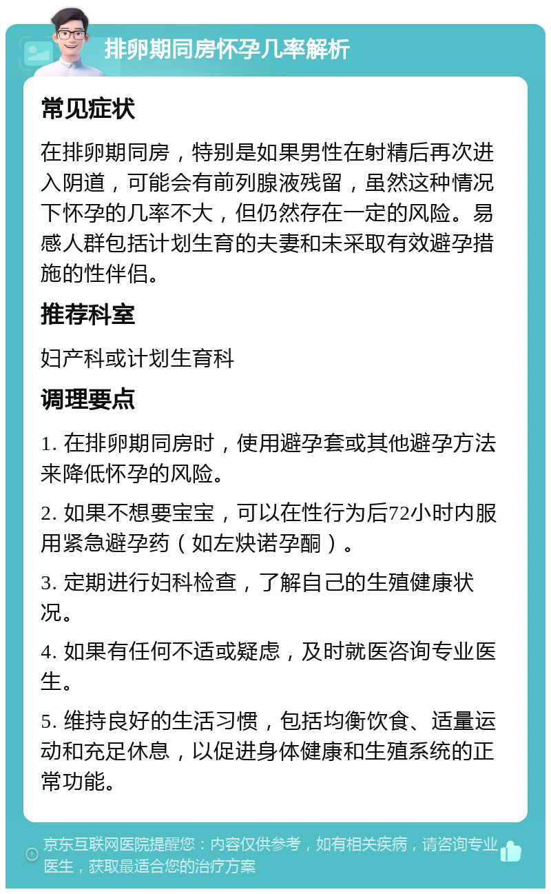 排卵期同房怀孕几率解析 常见症状 在排卵期同房，特别是如果男性在射精后再次进入阴道，可能会有前列腺液残留，虽然这种情况下怀孕的几率不大，但仍然存在一定的风险。易感人群包括计划生育的夫妻和未采取有效避孕措施的性伴侣。 推荐科室 妇产科或计划生育科 调理要点 1. 在排卵期同房时，使用避孕套或其他避孕方法来降低怀孕的风险。 2. 如果不想要宝宝，可以在性行为后72小时内服用紧急避孕药（如左炔诺孕酮）。 3. 定期进行妇科检查，了解自己的生殖健康状况。 4. 如果有任何不适或疑虑，及时就医咨询专业医生。 5. 维持良好的生活习惯，包括均衡饮食、适量运动和充足休息，以促进身体健康和生殖系统的正常功能。