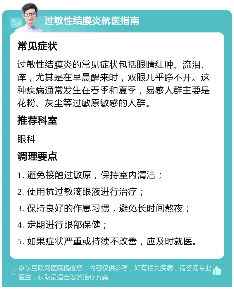 过敏性结膜炎就医指南 常见症状 过敏性结膜炎的常见症状包括眼睛红肿、流泪、痒，尤其是在早晨醒来时，双眼几乎睁不开。这种疾病通常发生在春季和夏季，易感人群主要是花粉、灰尘等过敏原敏感的人群。 推荐科室 眼科 调理要点 1. 避免接触过敏原，保持室内清洁； 2. 使用抗过敏滴眼液进行治疗； 3. 保持良好的作息习惯，避免长时间熬夜； 4. 定期进行眼部保健； 5. 如果症状严重或持续不改善，应及时就医。