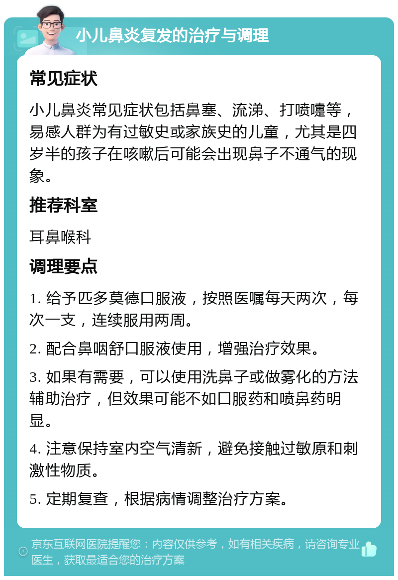 小儿鼻炎复发的治疗与调理 常见症状 小儿鼻炎常见症状包括鼻塞、流涕、打喷嚏等，易感人群为有过敏史或家族史的儿童，尤其是四岁半的孩子在咳嗽后可能会出现鼻子不通气的现象。 推荐科室 耳鼻喉科 调理要点 1. 给予匹多莫德口服液，按照医嘱每天两次，每次一支，连续服用两周。 2. 配合鼻咽舒口服液使用，增强治疗效果。 3. 如果有需要，可以使用洗鼻子或做雾化的方法辅助治疗，但效果可能不如口服药和喷鼻药明显。 4. 注意保持室内空气清新，避免接触过敏原和刺激性物质。 5. 定期复查，根据病情调整治疗方案。