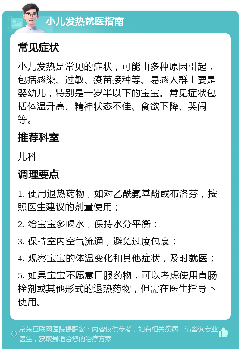 小儿发热就医指南 常见症状 小儿发热是常见的症状，可能由多种原因引起，包括感染、过敏、疫苗接种等。易感人群主要是婴幼儿，特别是一岁半以下的宝宝。常见症状包括体温升高、精神状态不佳、食欲下降、哭闹等。 推荐科室 儿科 调理要点 1. 使用退热药物，如对乙酰氨基酚或布洛芬，按照医生建议的剂量使用； 2. 给宝宝多喝水，保持水分平衡； 3. 保持室内空气流通，避免过度包裹； 4. 观察宝宝的体温变化和其他症状，及时就医； 5. 如果宝宝不愿意口服药物，可以考虑使用直肠栓剂或其他形式的退热药物，但需在医生指导下使用。