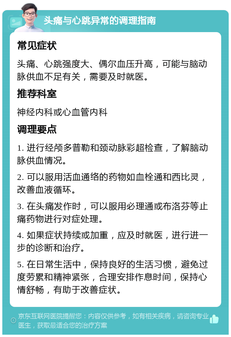 头痛与心跳异常的调理指南 常见症状 头痛、心跳强度大、偶尔血压升高，可能与脑动脉供血不足有关，需要及时就医。 推荐科室 神经内科或心血管内科 调理要点 1. 进行经颅多普勒和颈动脉彩超检查，了解脑动脉供血情况。 2. 可以服用活血通络的药物如血栓通和西比灵，改善血液循环。 3. 在头痛发作时，可以服用必理通或布洛芬等止痛药物进行对症处理。 4. 如果症状持续或加重，应及时就医，进行进一步的诊断和治疗。 5. 在日常生活中，保持良好的生活习惯，避免过度劳累和精神紧张，合理安排作息时间，保持心情舒畅，有助于改善症状。