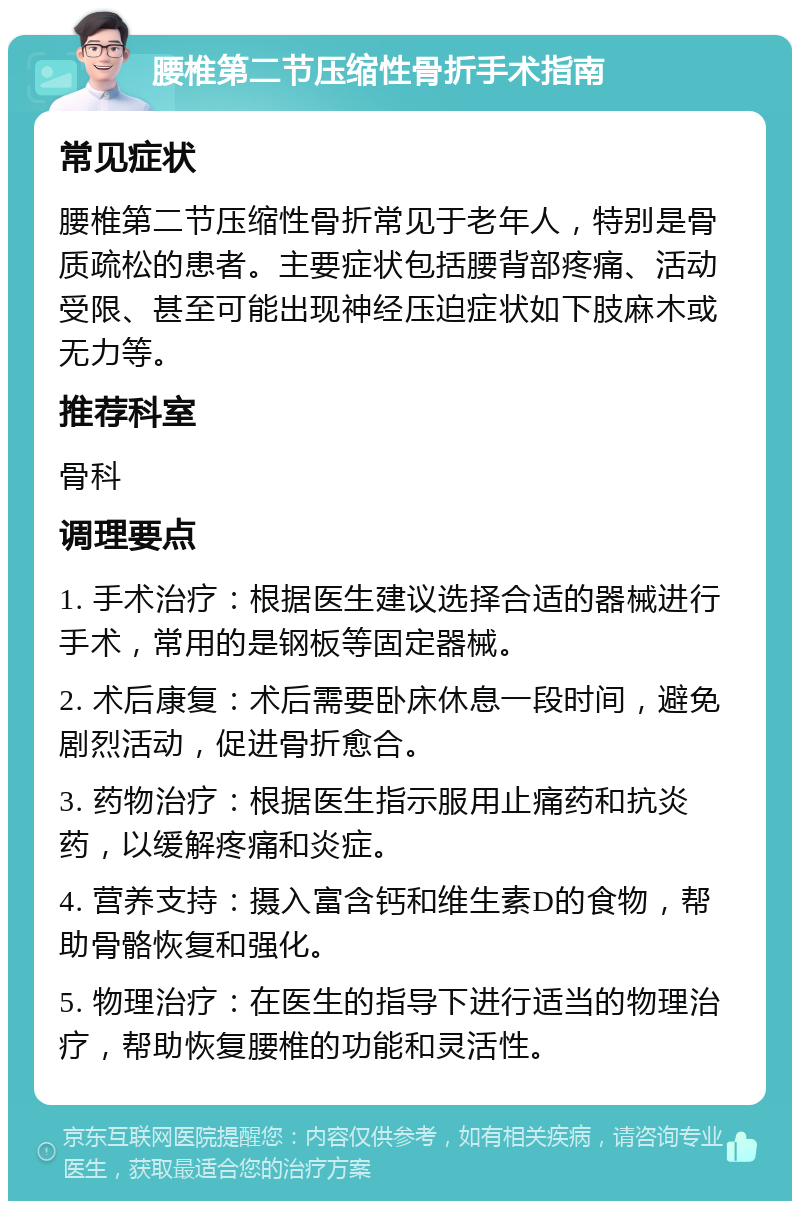 腰椎第二节压缩性骨折手术指南 常见症状 腰椎第二节压缩性骨折常见于老年人，特别是骨质疏松的患者。主要症状包括腰背部疼痛、活动受限、甚至可能出现神经压迫症状如下肢麻木或无力等。 推荐科室 骨科 调理要点 1. 手术治疗：根据医生建议选择合适的器械进行手术，常用的是钢板等固定器械。 2. 术后康复：术后需要卧床休息一段时间，避免剧烈活动，促进骨折愈合。 3. 药物治疗：根据医生指示服用止痛药和抗炎药，以缓解疼痛和炎症。 4. 营养支持：摄入富含钙和维生素D的食物，帮助骨骼恢复和强化。 5. 物理治疗：在医生的指导下进行适当的物理治疗，帮助恢复腰椎的功能和灵活性。