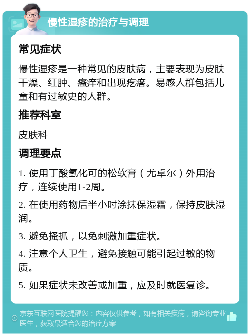 慢性湿疹的治疗与调理 常见症状 慢性湿疹是一种常见的皮肤病，主要表现为皮肤干燥、红肿、瘙痒和出现疙瘩。易感人群包括儿童和有过敏史的人群。 推荐科室 皮肤科 调理要点 1. 使用丁酸氢化可的松软膏（尤卓尔）外用治疗，连续使用1-2周。 2. 在使用药物后半小时涂抹保湿霜，保持皮肤湿润。 3. 避免搔抓，以免刺激加重症状。 4. 注意个人卫生，避免接触可能引起过敏的物质。 5. 如果症状未改善或加重，应及时就医复诊。