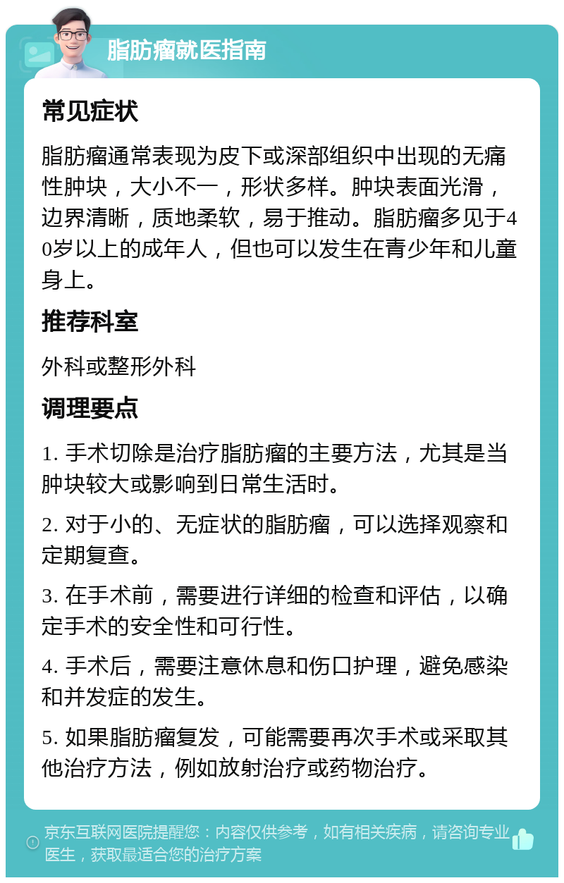 脂肪瘤就医指南 常见症状 脂肪瘤通常表现为皮下或深部组织中出现的无痛性肿块，大小不一，形状多样。肿块表面光滑，边界清晰，质地柔软，易于推动。脂肪瘤多见于40岁以上的成年人，但也可以发生在青少年和儿童身上。 推荐科室 外科或整形外科 调理要点 1. 手术切除是治疗脂肪瘤的主要方法，尤其是当肿块较大或影响到日常生活时。 2. 对于小的、无症状的脂肪瘤，可以选择观察和定期复查。 3. 在手术前，需要进行详细的检查和评估，以确定手术的安全性和可行性。 4. 手术后，需要注意休息和伤口护理，避免感染和并发症的发生。 5. 如果脂肪瘤复发，可能需要再次手术或采取其他治疗方法，例如放射治疗或药物治疗。