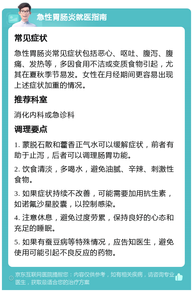 急性胃肠炎就医指南 常见症状 急性胃肠炎常见症状包括恶心、呕吐、腹泻、腹痛、发热等，多因食用不洁或变质食物引起，尤其在夏秋季节易发。女性在月经期间更容易出现上述症状加重的情况。 推荐科室 消化内科或急诊科 调理要点 1. 蒙脱石散和藿香正气水可以缓解症状，前者有助于止泻，后者可以调理肠胃功能。 2. 饮食清淡，多喝水，避免油腻、辛辣、刺激性食物。 3. 如果症状持续不改善，可能需要加用抗生素，如诺氟沙星胶囊，以控制感染。 4. 注意休息，避免过度劳累，保持良好的心态和充足的睡眠。 5. 如果有蚕豆病等特殊情况，应告知医生，避免使用可能引起不良反应的药物。