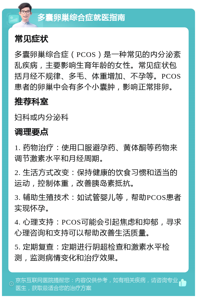 多囊卵巢综合症就医指南 常见症状 多囊卵巢综合症（PCOS）是一种常见的内分泌紊乱疾病，主要影响生育年龄的女性。常见症状包括月经不规律、多毛、体重增加、不孕等。PCOS患者的卵巢中会有多个小囊肿，影响正常排卵。 推荐科室 妇科或内分泌科 调理要点 1. 药物治疗：使用口服避孕药、黄体酮等药物来调节激素水平和月经周期。 2. 生活方式改变：保持健康的饮食习惯和适当的运动，控制体重，改善胰岛素抵抗。 3. 辅助生殖技术：如试管婴儿等，帮助PCOS患者实现怀孕。 4. 心理支持：PCOS可能会引起焦虑和抑郁，寻求心理咨询和支持可以帮助改善生活质量。 5. 定期复查：定期进行阴超检查和激素水平检测，监测病情变化和治疗效果。