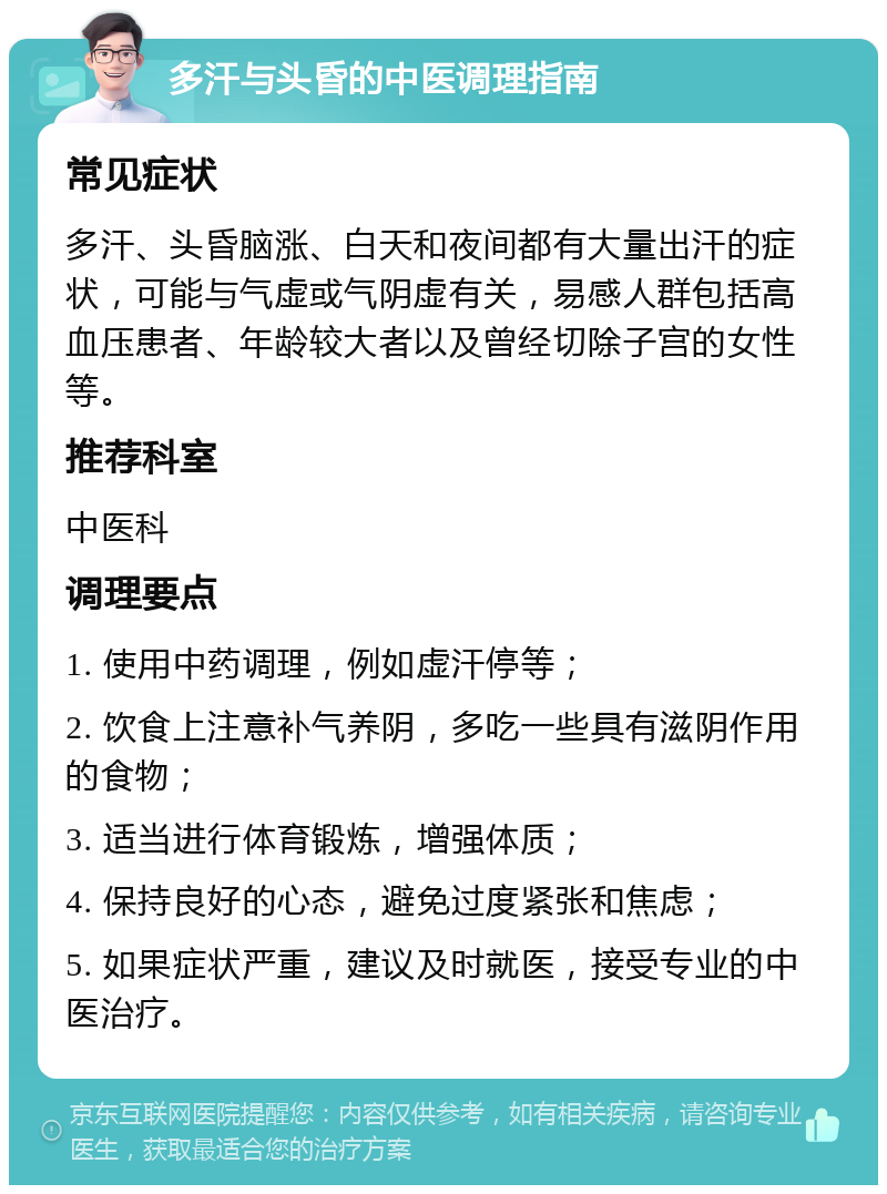 多汗与头昏的中医调理指南 常见症状 多汗、头昏脑涨、白天和夜间都有大量出汗的症状，可能与气虚或气阴虚有关，易感人群包括高血压患者、年龄较大者以及曾经切除子宫的女性等。 推荐科室 中医科 调理要点 1. 使用中药调理，例如虚汗停等； 2. 饮食上注意补气养阴，多吃一些具有滋阴作用的食物； 3. 适当进行体育锻炼，增强体质； 4. 保持良好的心态，避免过度紧张和焦虑； 5. 如果症状严重，建议及时就医，接受专业的中医治疗。