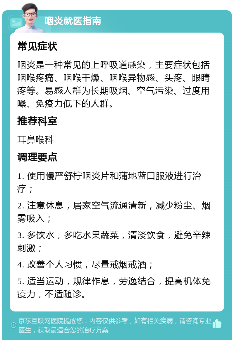 咽炎就医指南 常见症状 咽炎是一种常见的上呼吸道感染，主要症状包括咽喉疼痛、咽喉干燥、咽喉异物感、头疼、眼睛疼等。易感人群为长期吸烟、空气污染、过度用嗓、免疫力低下的人群。 推荐科室 耳鼻喉科 调理要点 1. 使用慢严舒柠咽炎片和蒲地蓝口服液进行治疗； 2. 注意休息，居家空气流通清新，减少粉尘、烟雾吸入； 3. 多饮水，多吃水果蔬菜，清淡饮食，避免辛辣刺激； 4. 改善个人习惯，尽量戒烟戒酒； 5. 适当运动，规律作息，劳逸结合，提高机体免疫力，不适随诊。