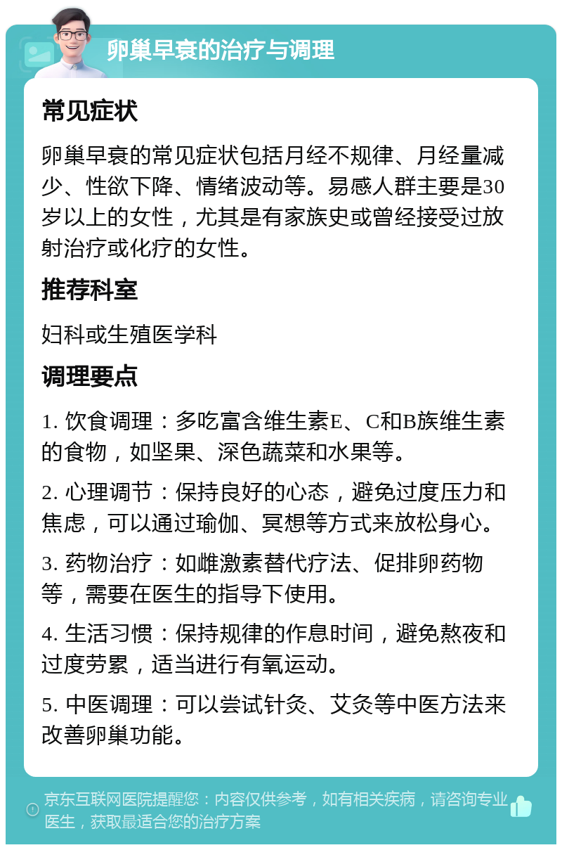 卵巢早衰的治疗与调理 常见症状 卵巢早衰的常见症状包括月经不规律、月经量减少、性欲下降、情绪波动等。易感人群主要是30岁以上的女性，尤其是有家族史或曾经接受过放射治疗或化疗的女性。 推荐科室 妇科或生殖医学科 调理要点 1. 饮食调理：多吃富含维生素E、C和B族维生素的食物，如坚果、深色蔬菜和水果等。 2. 心理调节：保持良好的心态，避免过度压力和焦虑，可以通过瑜伽、冥想等方式来放松身心。 3. 药物治疗：如雌激素替代疗法、促排卵药物等，需要在医生的指导下使用。 4. 生活习惯：保持规律的作息时间，避免熬夜和过度劳累，适当进行有氧运动。 5. 中医调理：可以尝试针灸、艾灸等中医方法来改善卵巢功能。