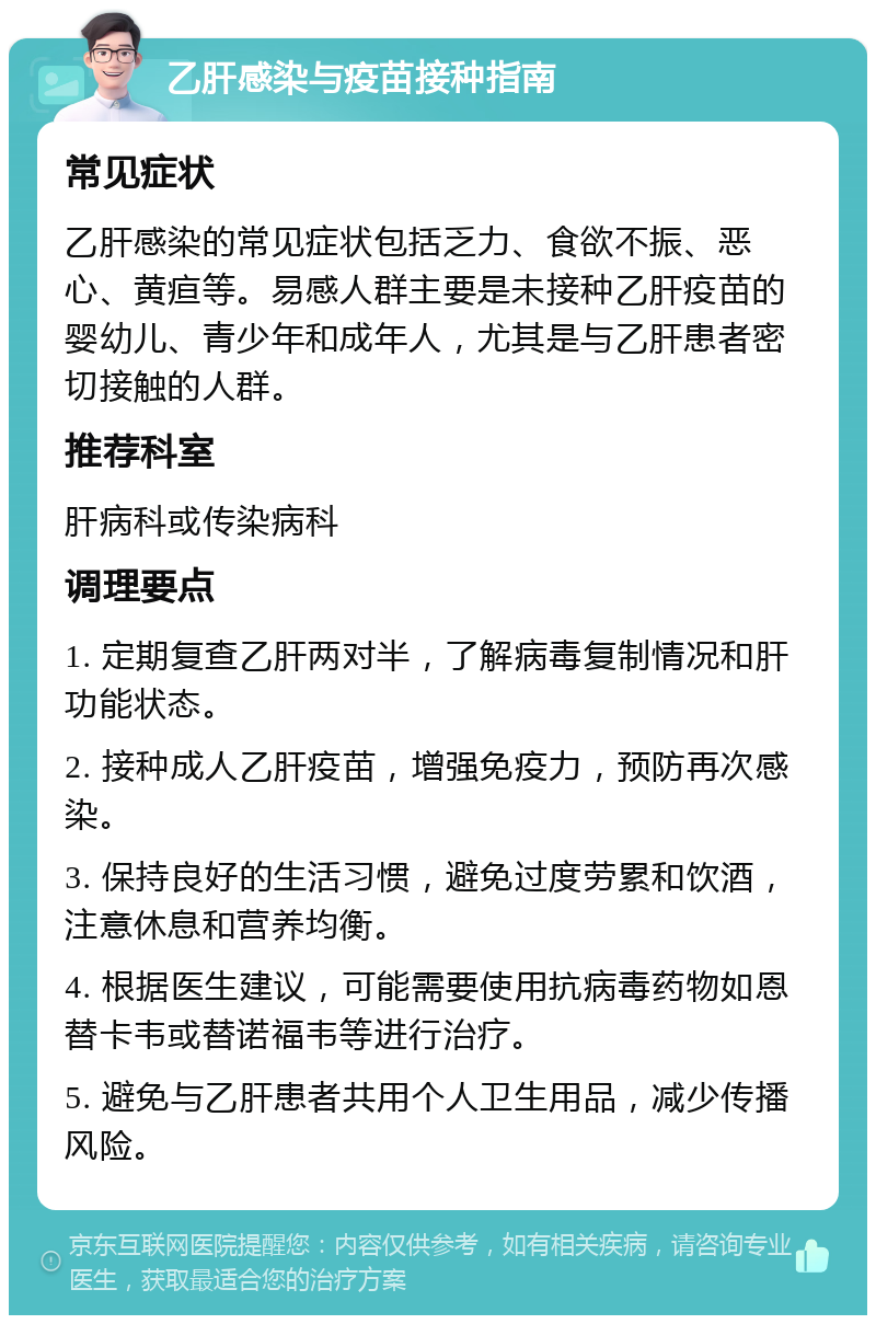 乙肝感染与疫苗接种指南 常见症状 乙肝感染的常见症状包括乏力、食欲不振、恶心、黄疸等。易感人群主要是未接种乙肝疫苗的婴幼儿、青少年和成年人，尤其是与乙肝患者密切接触的人群。 推荐科室 肝病科或传染病科 调理要点 1. 定期复查乙肝两对半，了解病毒复制情况和肝功能状态。 2. 接种成人乙肝疫苗，增强免疫力，预防再次感染。 3. 保持良好的生活习惯，避免过度劳累和饮酒，注意休息和营养均衡。 4. 根据医生建议，可能需要使用抗病毒药物如恩替卡韦或替诺福韦等进行治疗。 5. 避免与乙肝患者共用个人卫生用品，减少传播风险。