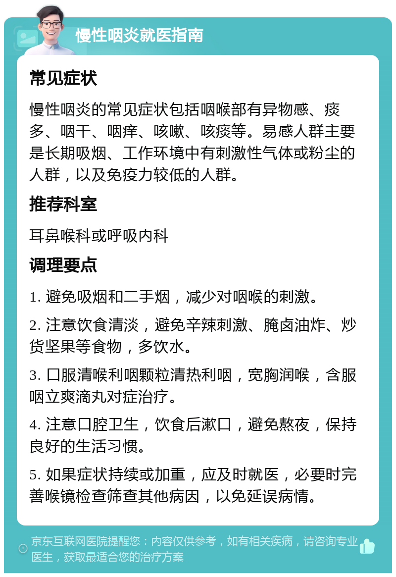 慢性咽炎就医指南 常见症状 慢性咽炎的常见症状包括咽喉部有异物感、痰多、咽干、咽痒、咳嗽、咳痰等。易感人群主要是长期吸烟、工作环境中有刺激性气体或粉尘的人群，以及免疫力较低的人群。 推荐科室 耳鼻喉科或呼吸内科 调理要点 1. 避免吸烟和二手烟，减少对咽喉的刺激。 2. 注意饮食清淡，避免辛辣刺激、腌卤油炸、炒货坚果等食物，多饮水。 3. 口服清喉利咽颗粒清热利咽，宽胸润喉，含服咽立爽滴丸对症治疗。 4. 注意口腔卫生，饮食后漱口，避免熬夜，保持良好的生活习惯。 5. 如果症状持续或加重，应及时就医，必要时完善喉镜检查筛查其他病因，以免延误病情。