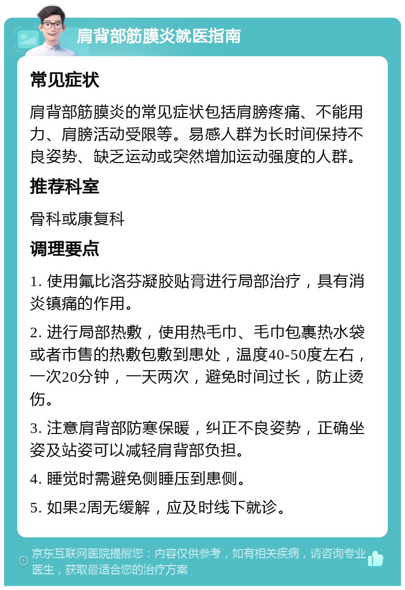 肩背部筋膜炎就医指南 常见症状 肩背部筋膜炎的常见症状包括肩膀疼痛、不能用力、肩膀活动受限等。易感人群为长时间保持不良姿势、缺乏运动或突然增加运动强度的人群。 推荐科室 骨科或康复科 调理要点 1. 使用氟比洛芬凝胶贴膏进行局部治疗，具有消炎镇痛的作用。 2. 进行局部热敷，使用热毛巾、毛巾包裹热水袋或者市售的热敷包敷到患处，温度40-50度左右，一次20分钟，一天两次，避免时间过长，防止烫伤。 3. 注意肩背部防寒保暖，纠正不良姿势，正确坐姿及站姿可以减轻肩背部负担。 4. 睡觉时需避免侧睡压到患侧。 5. 如果2周无缓解，应及时线下就诊。