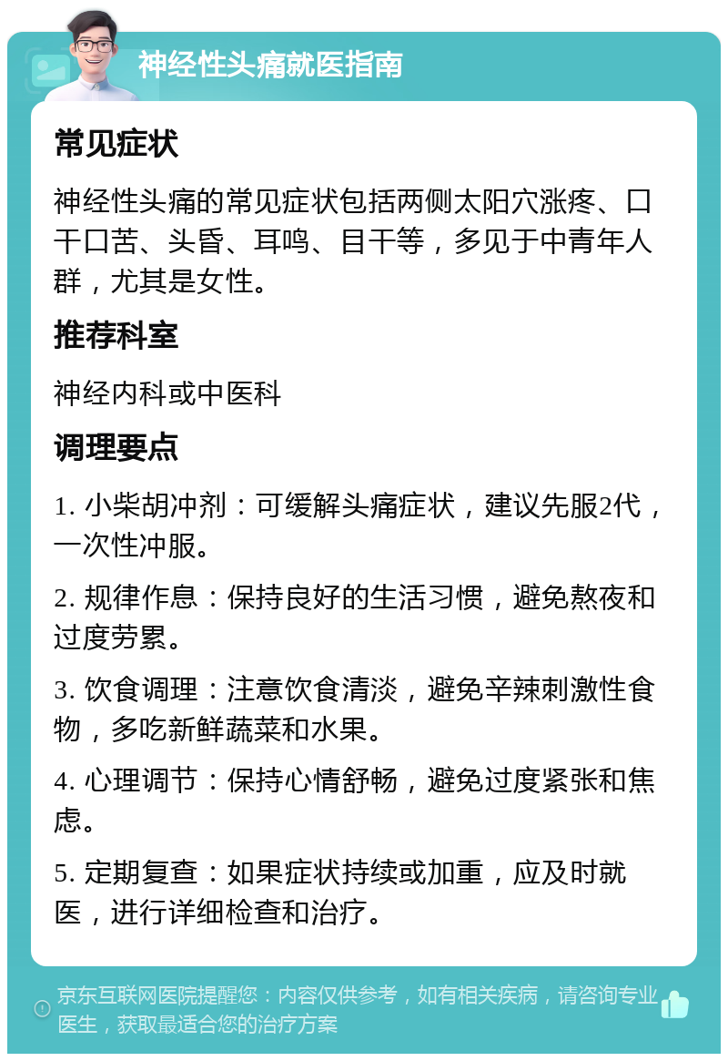 神经性头痛就医指南 常见症状 神经性头痛的常见症状包括两侧太阳穴涨疼、口干口苦、头昏、耳鸣、目干等，多见于中青年人群，尤其是女性。 推荐科室 神经内科或中医科 调理要点 1. 小柴胡冲剂：可缓解头痛症状，建议先服2代，一次性冲服。 2. 规律作息：保持良好的生活习惯，避免熬夜和过度劳累。 3. 饮食调理：注意饮食清淡，避免辛辣刺激性食物，多吃新鲜蔬菜和水果。 4. 心理调节：保持心情舒畅，避免过度紧张和焦虑。 5. 定期复查：如果症状持续或加重，应及时就医，进行详细检查和治疗。