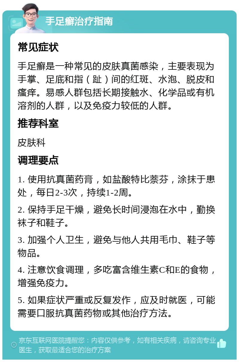 手足癣治疗指南 常见症状 手足癣是一种常见的皮肤真菌感染，主要表现为手掌、足底和指（趾）间的红斑、水泡、脱皮和瘙痒。易感人群包括长期接触水、化学品或有机溶剂的人群，以及免疫力较低的人群。 推荐科室 皮肤科 调理要点 1. 使用抗真菌药膏，如盐酸特比萘芬，涂抹于患处，每日2-3次，持续1-2周。 2. 保持手足干燥，避免长时间浸泡在水中，勤换袜子和鞋子。 3. 加强个人卫生，避免与他人共用毛巾、鞋子等物品。 4. 注意饮食调理，多吃富含维生素C和E的食物，增强免疫力。 5. 如果症状严重或反复发作，应及时就医，可能需要口服抗真菌药物或其他治疗方法。