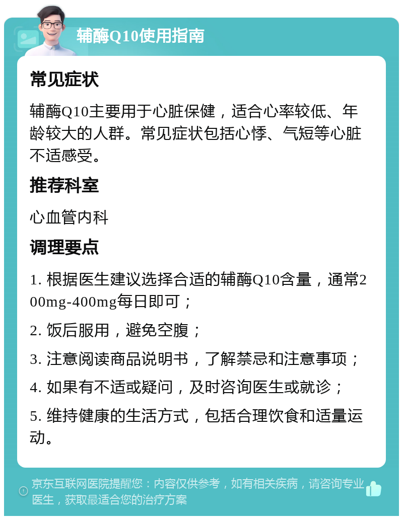 辅酶Q10使用指南 常见症状 辅酶Q10主要用于心脏保健，适合心率较低、年龄较大的人群。常见症状包括心悸、气短等心脏不适感受。 推荐科室 心血管内科 调理要点 1. 根据医生建议选择合适的辅酶Q10含量，通常200mg-400mg每日即可； 2. 饭后服用，避免空腹； 3. 注意阅读商品说明书，了解禁忌和注意事项； 4. 如果有不适或疑问，及时咨询医生或就诊； 5. 维持健康的生活方式，包括合理饮食和适量运动。