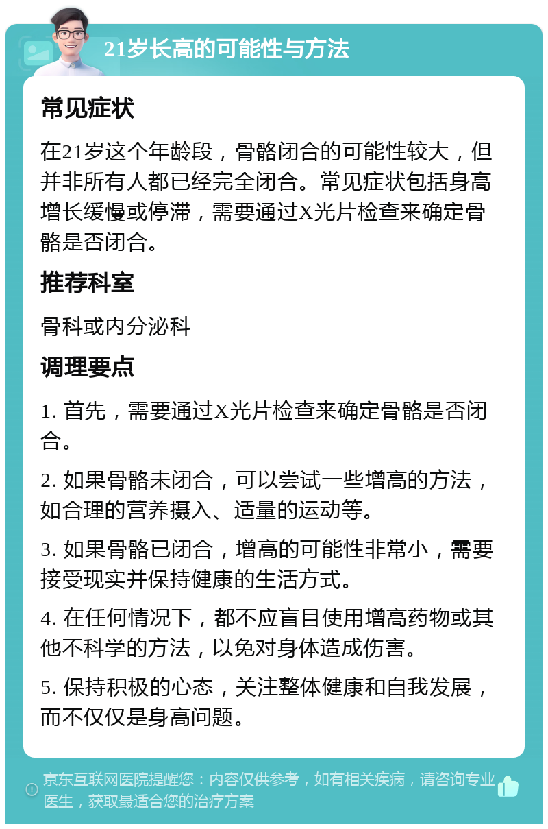 21岁长高的可能性与方法 常见症状 在21岁这个年龄段，骨骼闭合的可能性较大，但并非所有人都已经完全闭合。常见症状包括身高增长缓慢或停滞，需要通过X光片检查来确定骨骼是否闭合。 推荐科室 骨科或内分泌科 调理要点 1. 首先，需要通过X光片检查来确定骨骼是否闭合。 2. 如果骨骼未闭合，可以尝试一些增高的方法，如合理的营养摄入、适量的运动等。 3. 如果骨骼已闭合，增高的可能性非常小，需要接受现实并保持健康的生活方式。 4. 在任何情况下，都不应盲目使用增高药物或其他不科学的方法，以免对身体造成伤害。 5. 保持积极的心态，关注整体健康和自我发展，而不仅仅是身高问题。