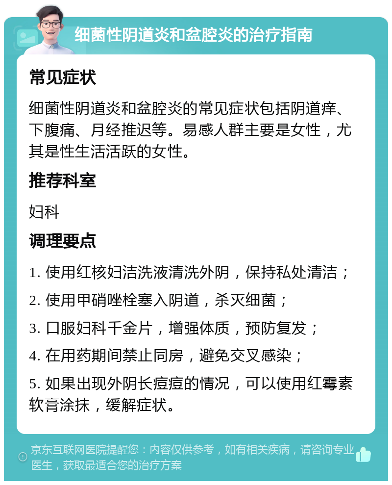 细菌性阴道炎和盆腔炎的治疗指南 常见症状 细菌性阴道炎和盆腔炎的常见症状包括阴道痒、下腹痛、月经推迟等。易感人群主要是女性，尤其是性生活活跃的女性。 推荐科室 妇科 调理要点 1. 使用红核妇洁洗液清洗外阴，保持私处清洁； 2. 使用甲硝唑栓塞入阴道，杀灭细菌； 3. 口服妇科千金片，增强体质，预防复发； 4. 在用药期间禁止同房，避免交叉感染； 5. 如果出现外阴长痘痘的情况，可以使用红霉素软膏涂抹，缓解症状。