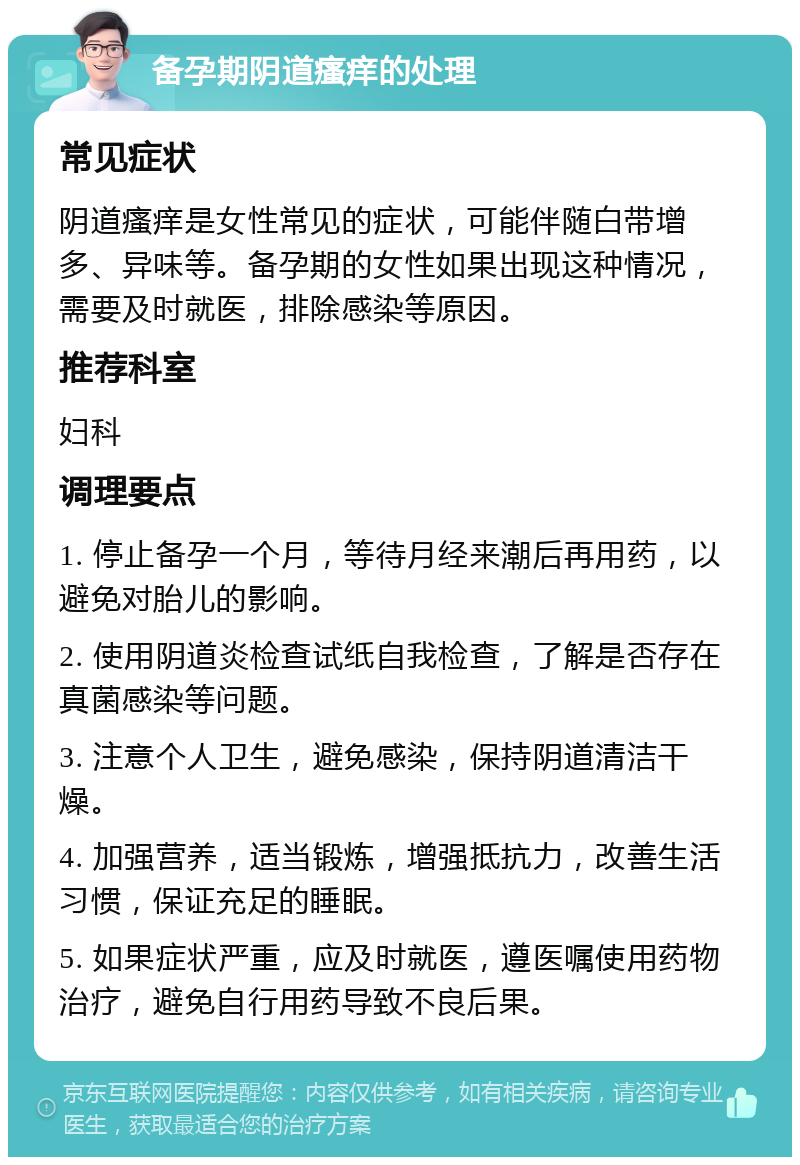 备孕期阴道瘙痒的处理 常见症状 阴道瘙痒是女性常见的症状，可能伴随白带增多、异味等。备孕期的女性如果出现这种情况，需要及时就医，排除感染等原因。 推荐科室 妇科 调理要点 1. 停止备孕一个月，等待月经来潮后再用药，以避免对胎儿的影响。 2. 使用阴道炎检查试纸自我检查，了解是否存在真菌感染等问题。 3. 注意个人卫生，避免感染，保持阴道清洁干燥。 4. 加强营养，适当锻炼，增强抵抗力，改善生活习惯，保证充足的睡眠。 5. 如果症状严重，应及时就医，遵医嘱使用药物治疗，避免自行用药导致不良后果。