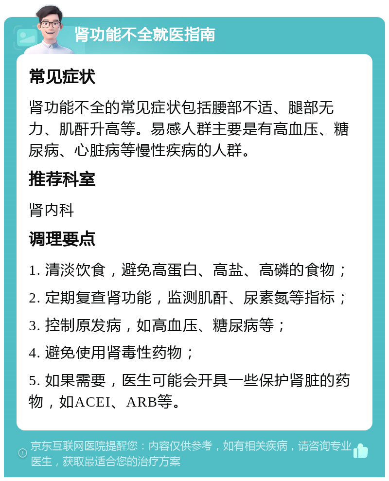 肾功能不全就医指南 常见症状 肾功能不全的常见症状包括腰部不适、腿部无力、肌酐升高等。易感人群主要是有高血压、糖尿病、心脏病等慢性疾病的人群。 推荐科室 肾内科 调理要点 1. 清淡饮食，避免高蛋白、高盐、高磷的食物； 2. 定期复查肾功能，监测肌酐、尿素氮等指标； 3. 控制原发病，如高血压、糖尿病等； 4. 避免使用肾毒性药物； 5. 如果需要，医生可能会开具一些保护肾脏的药物，如ACEI、ARB等。