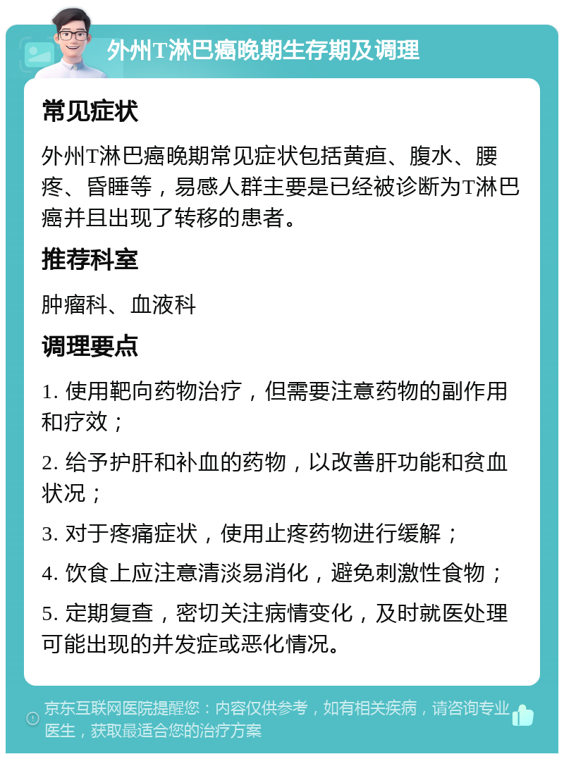 外州T淋巴癌晚期生存期及调理 常见症状 外州T淋巴癌晚期常见症状包括黄疸、腹水、腰疼、昏睡等，易感人群主要是已经被诊断为T淋巴癌并且出现了转移的患者。 推荐科室 肿瘤科、血液科 调理要点 1. 使用靶向药物治疗，但需要注意药物的副作用和疗效； 2. 给予护肝和补血的药物，以改善肝功能和贫血状况； 3. 对于疼痛症状，使用止疼药物进行缓解； 4. 饮食上应注意清淡易消化，避免刺激性食物； 5. 定期复查，密切关注病情变化，及时就医处理可能出现的并发症或恶化情况。