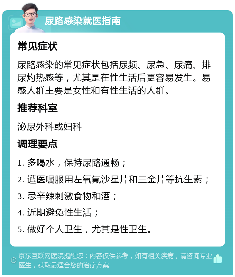 尿路感染就医指南 常见症状 尿路感染的常见症状包括尿频、尿急、尿痛、排尿灼热感等，尤其是在性生活后更容易发生。易感人群主要是女性和有性生活的人群。 推荐科室 泌尿外科或妇科 调理要点 1. 多喝水，保持尿路通畅； 2. 遵医嘱服用左氧氟沙星片和三金片等抗生素； 3. 忌辛辣刺激食物和酒； 4. 近期避免性生活； 5. 做好个人卫生，尤其是性卫生。