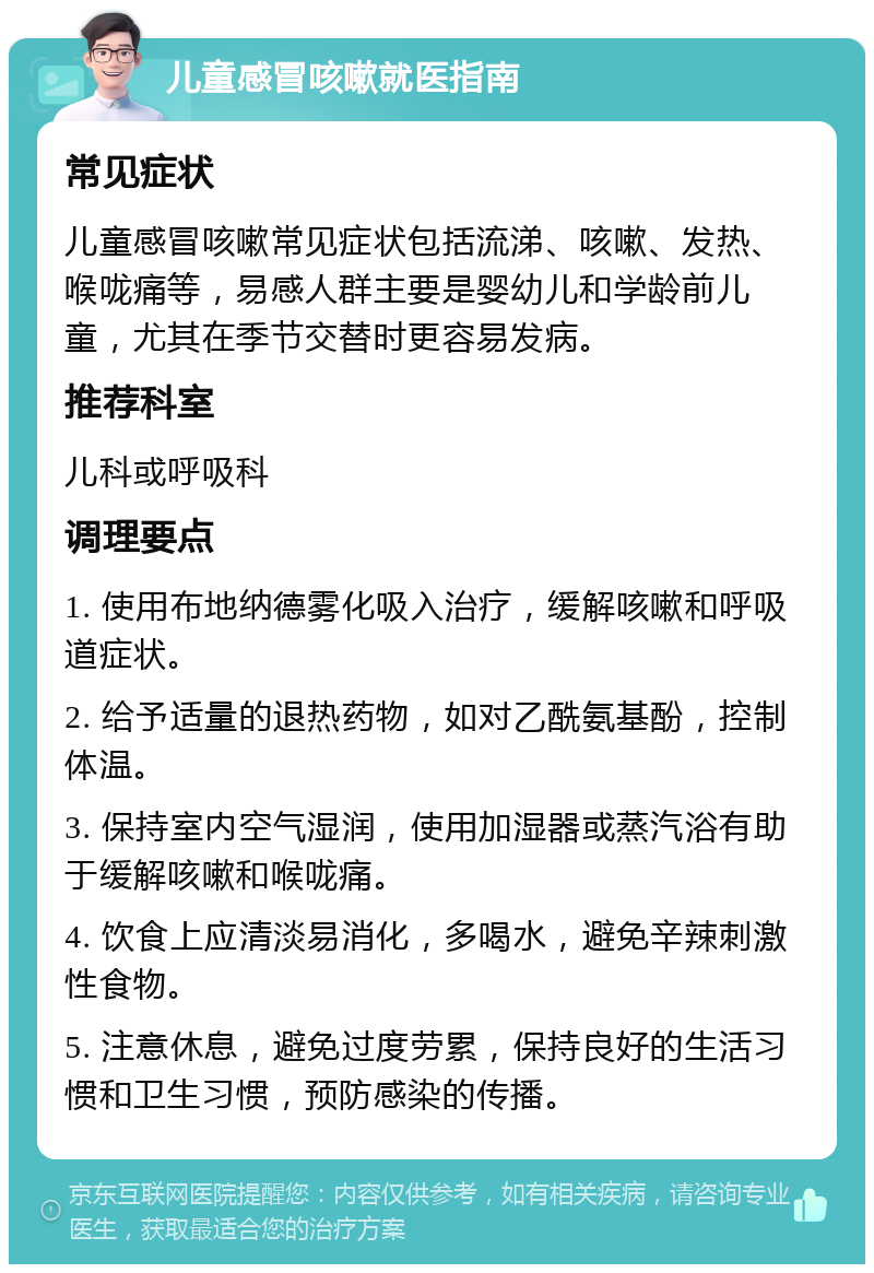 儿童感冒咳嗽就医指南 常见症状 儿童感冒咳嗽常见症状包括流涕、咳嗽、发热、喉咙痛等，易感人群主要是婴幼儿和学龄前儿童，尤其在季节交替时更容易发病。 推荐科室 儿科或呼吸科 调理要点 1. 使用布地纳德雾化吸入治疗，缓解咳嗽和呼吸道症状。 2. 给予适量的退热药物，如对乙酰氨基酚，控制体温。 3. 保持室内空气湿润，使用加湿器或蒸汽浴有助于缓解咳嗽和喉咙痛。 4. 饮食上应清淡易消化，多喝水，避免辛辣刺激性食物。 5. 注意休息，避免过度劳累，保持良好的生活习惯和卫生习惯，预防感染的传播。