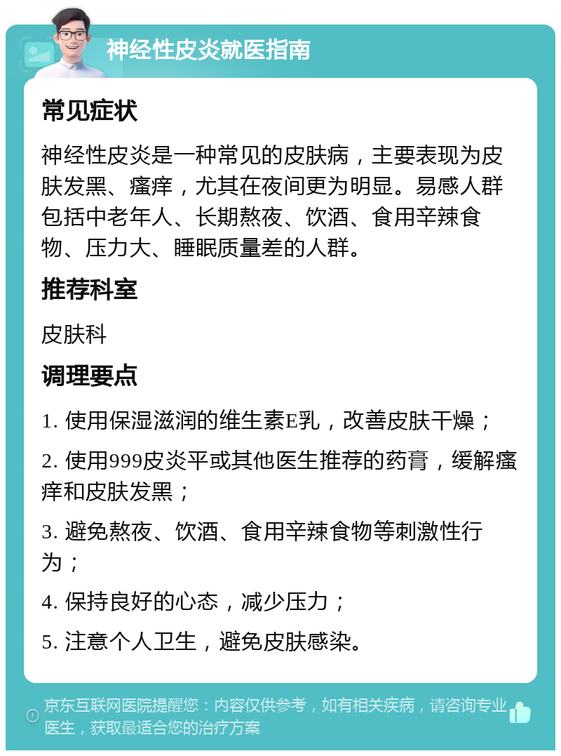 神经性皮炎就医指南 常见症状 神经性皮炎是一种常见的皮肤病，主要表现为皮肤发黑、瘙痒，尤其在夜间更为明显。易感人群包括中老年人、长期熬夜、饮酒、食用辛辣食物、压力大、睡眠质量差的人群。 推荐科室 皮肤科 调理要点 1. 使用保湿滋润的维生素E乳，改善皮肤干燥； 2. 使用999皮炎平或其他医生推荐的药膏，缓解瘙痒和皮肤发黑； 3. 避免熬夜、饮酒、食用辛辣食物等刺激性行为； 4. 保持良好的心态，减少压力； 5. 注意个人卫生，避免皮肤感染。