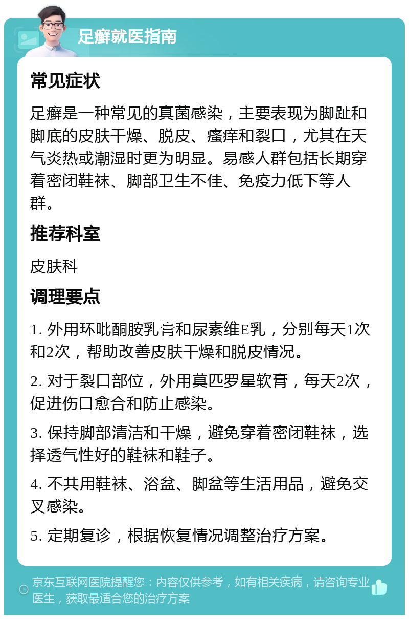 足癣就医指南 常见症状 足癣是一种常见的真菌感染，主要表现为脚趾和脚底的皮肤干燥、脱皮、瘙痒和裂口，尤其在天气炎热或潮湿时更为明显。易感人群包括长期穿着密闭鞋袜、脚部卫生不佳、免疫力低下等人群。 推荐科室 皮肤科 调理要点 1. 外用环吡酮胺乳膏和尿素维E乳，分别每天1次和2次，帮助改善皮肤干燥和脱皮情况。 2. 对于裂口部位，外用莫匹罗星软膏，每天2次，促进伤口愈合和防止感染。 3. 保持脚部清洁和干燥，避免穿着密闭鞋袜，选择透气性好的鞋袜和鞋子。 4. 不共用鞋袜、浴盆、脚盆等生活用品，避免交叉感染。 5. 定期复诊，根据恢复情况调整治疗方案。