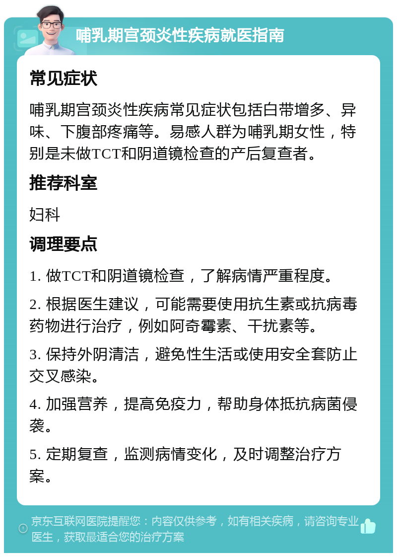 哺乳期宫颈炎性疾病就医指南 常见症状 哺乳期宫颈炎性疾病常见症状包括白带增多、异味、下腹部疼痛等。易感人群为哺乳期女性，特别是未做TCT和阴道镜检查的产后复查者。 推荐科室 妇科 调理要点 1. 做TCT和阴道镜检查，了解病情严重程度。 2. 根据医生建议，可能需要使用抗生素或抗病毒药物进行治疗，例如阿奇霉素、干扰素等。 3. 保持外阴清洁，避免性生活或使用安全套防止交叉感染。 4. 加强营养，提高免疫力，帮助身体抵抗病菌侵袭。 5. 定期复查，监测病情变化，及时调整治疗方案。