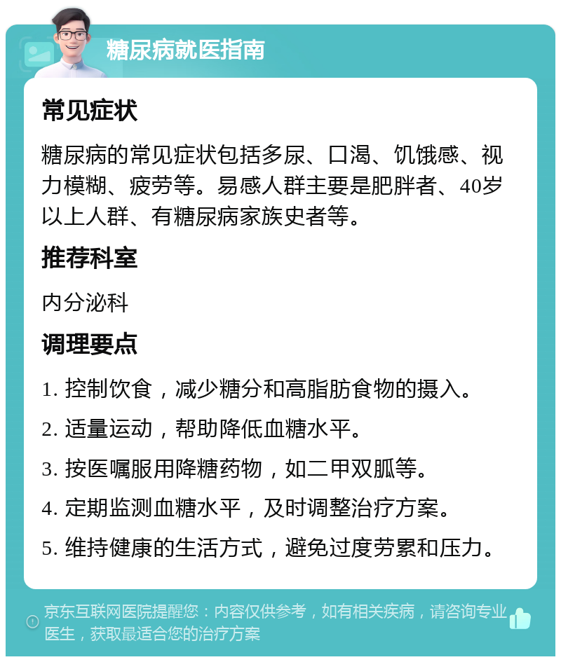 糖尿病就医指南 常见症状 糖尿病的常见症状包括多尿、口渴、饥饿感、视力模糊、疲劳等。易感人群主要是肥胖者、40岁以上人群、有糖尿病家族史者等。 推荐科室 内分泌科 调理要点 1. 控制饮食，减少糖分和高脂肪食物的摄入。 2. 适量运动，帮助降低血糖水平。 3. 按医嘱服用降糖药物，如二甲双胍等。 4. 定期监测血糖水平，及时调整治疗方案。 5. 维持健康的生活方式，避免过度劳累和压力。