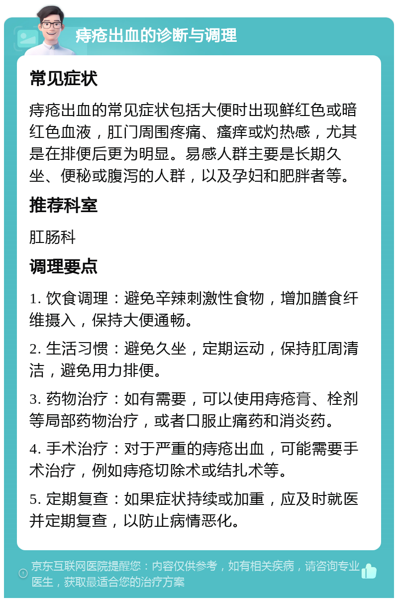 痔疮出血的诊断与调理 常见症状 痔疮出血的常见症状包括大便时出现鲜红色或暗红色血液，肛门周围疼痛、瘙痒或灼热感，尤其是在排便后更为明显。易感人群主要是长期久坐、便秘或腹泻的人群，以及孕妇和肥胖者等。 推荐科室 肛肠科 调理要点 1. 饮食调理：避免辛辣刺激性食物，增加膳食纤维摄入，保持大便通畅。 2. 生活习惯：避免久坐，定期运动，保持肛周清洁，避免用力排便。 3. 药物治疗：如有需要，可以使用痔疮膏、栓剂等局部药物治疗，或者口服止痛药和消炎药。 4. 手术治疗：对于严重的痔疮出血，可能需要手术治疗，例如痔疮切除术或结扎术等。 5. 定期复查：如果症状持续或加重，应及时就医并定期复查，以防止病情恶化。