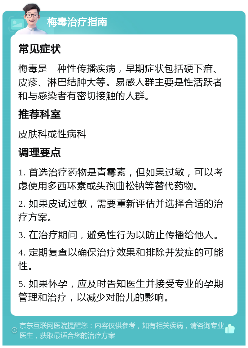 梅毒治疗指南 常见症状 梅毒是一种性传播疾病，早期症状包括硬下疳、皮疹、淋巴结肿大等。易感人群主要是性活跃者和与感染者有密切接触的人群。 推荐科室 皮肤科或性病科 调理要点 1. 首选治疗药物是青霉素，但如果过敏，可以考虑使用多西环素或头孢曲松钠等替代药物。 2. 如果皮试过敏，需要重新评估并选择合适的治疗方案。 3. 在治疗期间，避免性行为以防止传播给他人。 4. 定期复查以确保治疗效果和排除并发症的可能性。 5. 如果怀孕，应及时告知医生并接受专业的孕期管理和治疗，以减少对胎儿的影响。