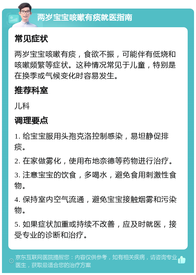 两岁宝宝咳嗽有痰就医指南 常见症状 两岁宝宝咳嗽有痰，食欲不振，可能伴有低烧和咳嗽频繁等症状。这种情况常见于儿童，特别是在换季或气候变化时容易发生。 推荐科室 儿科 调理要点 1. 给宝宝服用头孢克洛控制感染，易坦静促排痰。 2. 在家做雾化，使用布地奈德等药物进行治疗。 3. 注意宝宝的饮食，多喝水，避免食用刺激性食物。 4. 保持室内空气流通，避免宝宝接触烟雾和污染物。 5. 如果症状加重或持续不改善，应及时就医，接受专业的诊断和治疗。