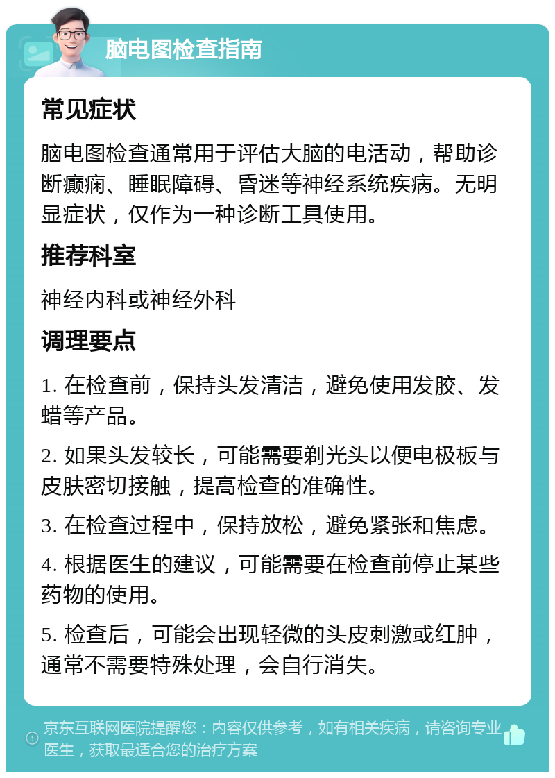 脑电图检查指南 常见症状 脑电图检查通常用于评估大脑的电活动，帮助诊断癫痫、睡眠障碍、昏迷等神经系统疾病。无明显症状，仅作为一种诊断工具使用。 推荐科室 神经内科或神经外科 调理要点 1. 在检查前，保持头发清洁，避免使用发胶、发蜡等产品。 2. 如果头发较长，可能需要剃光头以便电极板与皮肤密切接触，提高检查的准确性。 3. 在检查过程中，保持放松，避免紧张和焦虑。 4. 根据医生的建议，可能需要在检查前停止某些药物的使用。 5. 检查后，可能会出现轻微的头皮刺激或红肿，通常不需要特殊处理，会自行消失。