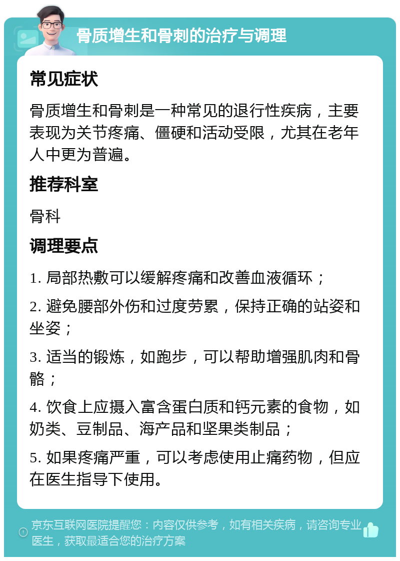 骨质增生和骨刺的治疗与调理 常见症状 骨质增生和骨刺是一种常见的退行性疾病，主要表现为关节疼痛、僵硬和活动受限，尤其在老年人中更为普遍。 推荐科室 骨科 调理要点 1. 局部热敷可以缓解疼痛和改善血液循环； 2. 避免腰部外伤和过度劳累，保持正确的站姿和坐姿； 3. 适当的锻炼，如跑步，可以帮助增强肌肉和骨骼； 4. 饮食上应摄入富含蛋白质和钙元素的食物，如奶类、豆制品、海产品和坚果类制品； 5. 如果疼痛严重，可以考虑使用止痛药物，但应在医生指导下使用。