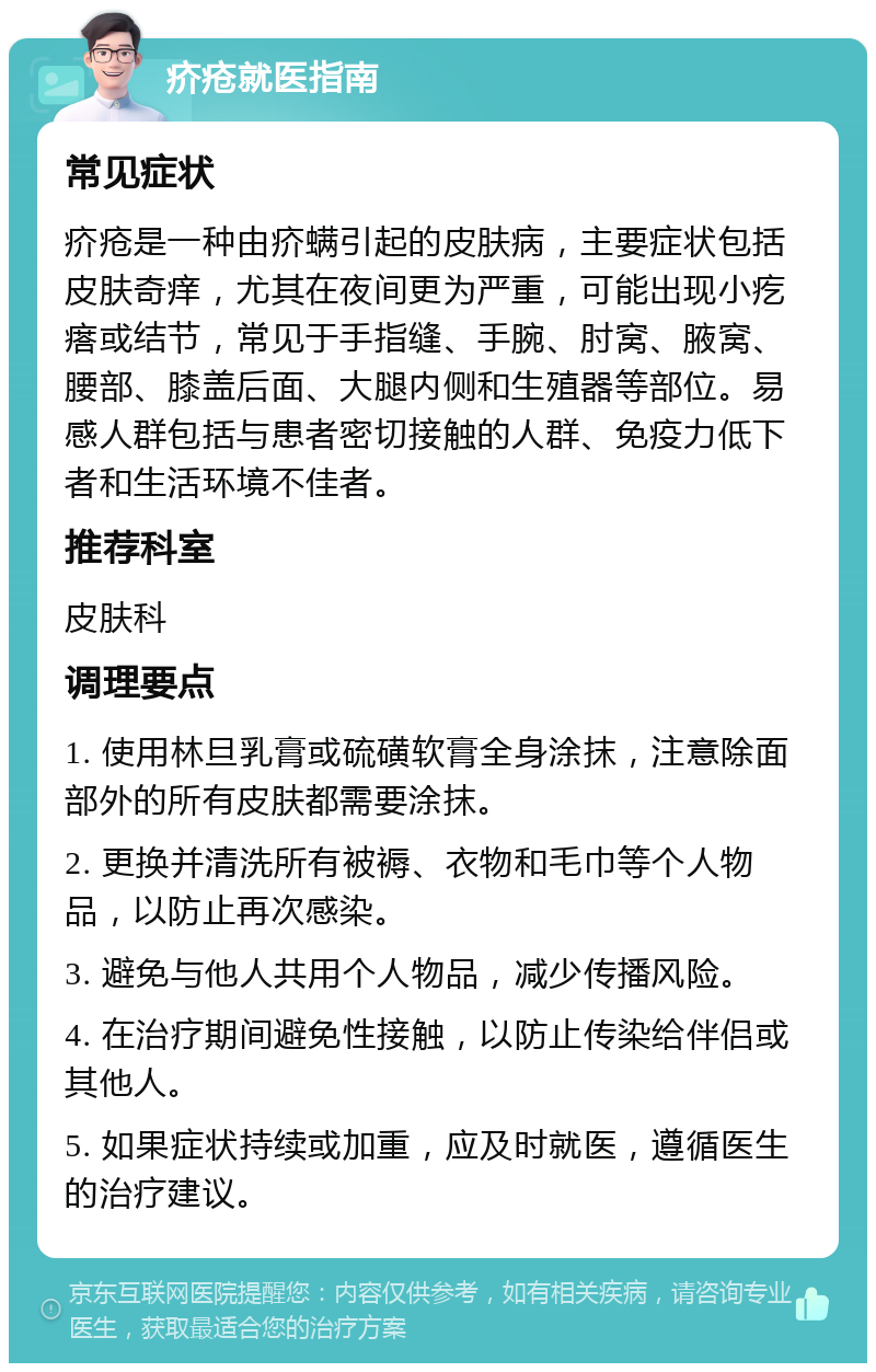 疥疮就医指南 常见症状 疥疮是一种由疥螨引起的皮肤病，主要症状包括皮肤奇痒，尤其在夜间更为严重，可能出现小疙瘩或结节，常见于手指缝、手腕、肘窝、腋窝、腰部、膝盖后面、大腿内侧和生殖器等部位。易感人群包括与患者密切接触的人群、免疫力低下者和生活环境不佳者。 推荐科室 皮肤科 调理要点 1. 使用林旦乳膏或硫磺软膏全身涂抹，注意除面部外的所有皮肤都需要涂抹。 2. 更换并清洗所有被褥、衣物和毛巾等个人物品，以防止再次感染。 3. 避免与他人共用个人物品，减少传播风险。 4. 在治疗期间避免性接触，以防止传染给伴侣或其他人。 5. 如果症状持续或加重，应及时就医，遵循医生的治疗建议。