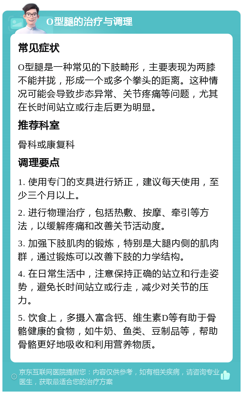 O型腿的治疗与调理 常见症状 O型腿是一种常见的下肢畸形，主要表现为两膝不能并拢，形成一个或多个拳头的距离。这种情况可能会导致步态异常、关节疼痛等问题，尤其在长时间站立或行走后更为明显。 推荐科室 骨科或康复科 调理要点 1. 使用专门的支具进行矫正，建议每天使用，至少三个月以上。 2. 进行物理治疗，包括热敷、按摩、牵引等方法，以缓解疼痛和改善关节活动度。 3. 加强下肢肌肉的锻炼，特别是大腿内侧的肌肉群，通过锻炼可以改善下肢的力学结构。 4. 在日常生活中，注意保持正确的站立和行走姿势，避免长时间站立或行走，减少对关节的压力。 5. 饮食上，多摄入富含钙、维生素D等有助于骨骼健康的食物，如牛奶、鱼类、豆制品等，帮助骨骼更好地吸收和利用营养物质。