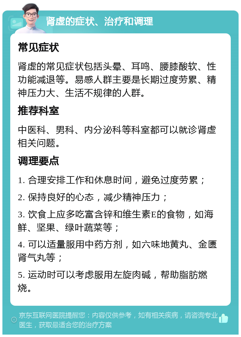 肾虚的症状、治疗和调理 常见症状 肾虚的常见症状包括头晕、耳鸣、腰膝酸软、性功能减退等。易感人群主要是长期过度劳累、精神压力大、生活不规律的人群。 推荐科室 中医科、男科、内分泌科等科室都可以就诊肾虚相关问题。 调理要点 1. 合理安排工作和休息时间，避免过度劳累； 2. 保持良好的心态，减少精神压力； 3. 饮食上应多吃富含锌和维生素E的食物，如海鲜、坚果、绿叶蔬菜等； 4. 可以适量服用中药方剂，如六味地黄丸、金匮肾气丸等； 5. 运动时可以考虑服用左旋肉碱，帮助脂肪燃烧。