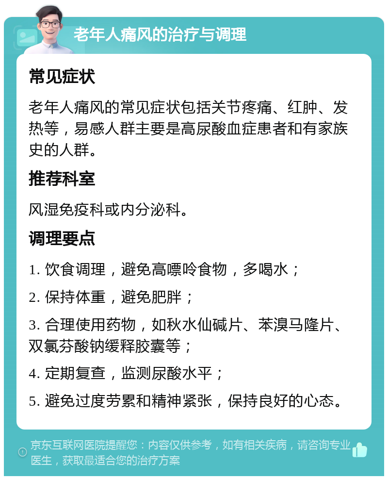 老年人痛风的治疗与调理 常见症状 老年人痛风的常见症状包括关节疼痛、红肿、发热等，易感人群主要是高尿酸血症患者和有家族史的人群。 推荐科室 风湿免疫科或内分泌科。 调理要点 1. 饮食调理，避免高嘌呤食物，多喝水； 2. 保持体重，避免肥胖； 3. 合理使用药物，如秋水仙碱片、苯溴马隆片、双氯芬酸钠缓释胶囊等； 4. 定期复查，监测尿酸水平； 5. 避免过度劳累和精神紧张，保持良好的心态。