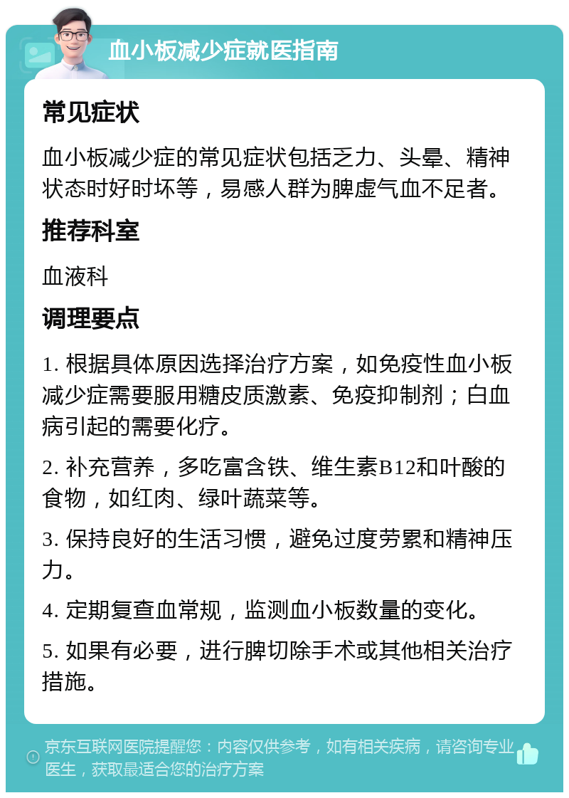 血小板减少症就医指南 常见症状 血小板减少症的常见症状包括乏力、头晕、精神状态时好时坏等，易感人群为脾虚气血不足者。 推荐科室 血液科 调理要点 1. 根据具体原因选择治疗方案，如免疫性血小板减少症需要服用糖皮质激素、免疫抑制剂；白血病引起的需要化疗。 2. 补充营养，多吃富含铁、维生素B12和叶酸的食物，如红肉、绿叶蔬菜等。 3. 保持良好的生活习惯，避免过度劳累和精神压力。 4. 定期复查血常规，监测血小板数量的变化。 5. 如果有必要，进行脾切除手术或其他相关治疗措施。